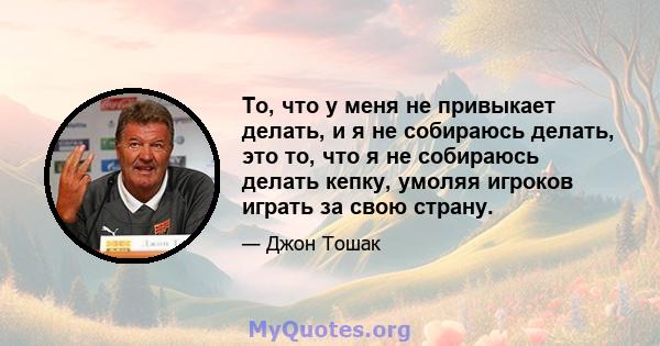 То, что у меня не привыкает делать, и я не собираюсь делать, это то, что я не собираюсь делать кепку, умоляя игроков играть за свою страну.