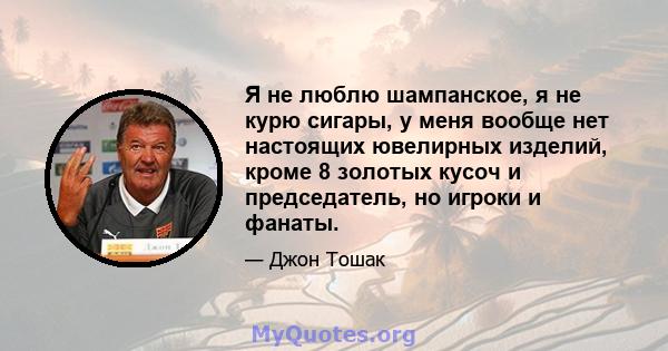 Я не люблю шампанское, я не курю сигары, у меня вообще нет настоящих ювелирных изделий, кроме 8 золотых кусоч и председатель, но игроки и фанаты.