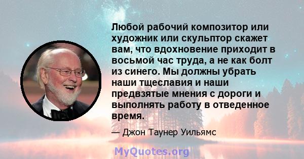 Любой рабочий композитор или художник или скульптор скажет вам, что вдохновение приходит в восьмой час труда, а не как болт из синего. Мы должны убрать наши тщеславия и наши предвзятые мнения с дороги и выполнять работу 