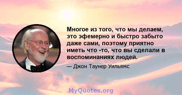 Многое из того, что мы делаем, это эфемерно и быстро забыто даже сами, поэтому приятно иметь что -то, что вы сделали в воспоминаниях людей.