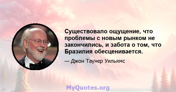 Существовало ощущение, что проблемы с новым рынком не закончились, и забота о том, что Бразилия обесценивается.