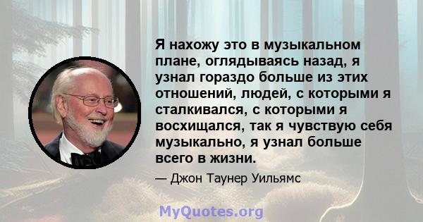 Я нахожу это в музыкальном плане, оглядываясь назад, я узнал гораздо больше из этих отношений, людей, с которыми я сталкивался, с которыми я восхищался, так я чувствую себя музыкально, я узнал больше всего в жизни.