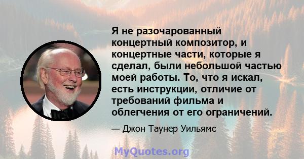 Я не разочарованный концертный композитор, и концертные части, которые я сделал, были небольшой частью моей работы. То, что я искал, есть инструкции, отличие от требований фильма и облегчения от его ограничений.