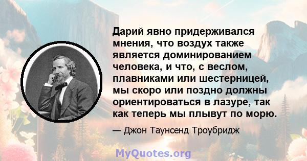 Дарий явно придерживался мнения, что воздух также является доминированием человека, и что, с веслом, плавниками или шестерницей, мы скоро или поздно должны ориентироваться в лазуре, так как теперь мы плывут по морю.