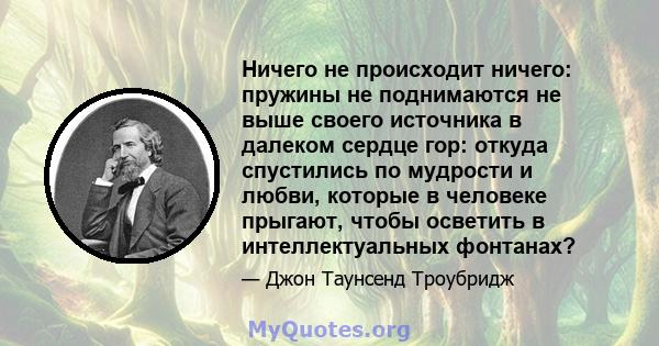 Ничего не происходит ничего: пружины не поднимаются не выше своего источника в далеком сердце гор: откуда спустились по мудрости и любви, которые в человеке прыгают, чтобы осветить в интеллектуальных фонтанах?