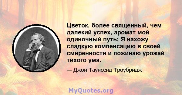 Цветок, более священный, чем далекий успех, аромат мой одиночный путь; Я нахожу сладкую компенсацию в своей смиренности и пожинаю урожай тихого ума.