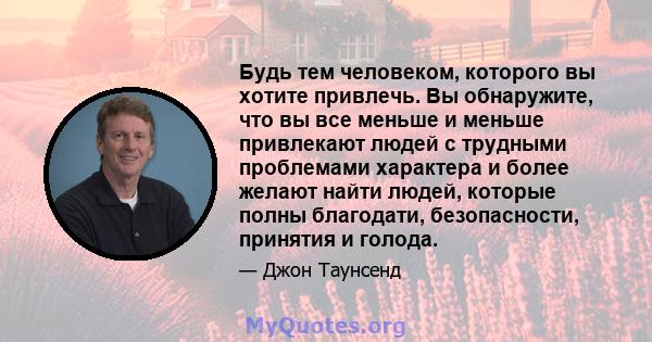 Будь тем человеком, которого вы хотите привлечь. Вы обнаружите, что вы все меньше и меньше привлекают людей с трудными проблемами характера и более желают найти людей, которые полны благодати, безопасности, принятия и