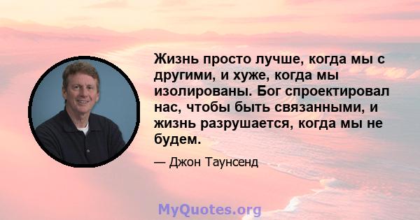 Жизнь просто лучше, когда мы с другими, и хуже, когда мы изолированы. Бог спроектировал нас, чтобы быть связанными, и жизнь разрушается, когда мы не будем.