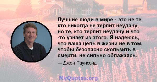 Лучшие люди в мире - это не те, кто никогда не терпит неудачу, но те, кто терпит неудачу и что -то узнает из этого. Я надеюсь, что ваша цель в жизни не в том, чтобы безопасно скользить в смерти, не сильно облажаясь.