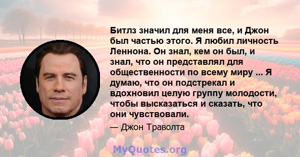 Битлз значил для меня все, и Джон был частью этого. Я любил личность Леннона. Он знал, кем он был, и знал, что он представлял для общественности по всему миру ... Я думаю, что он подстрекал и вдохновил целую группу