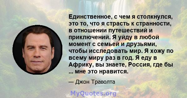 Единственное, с чем я столкнулся, это то, что я страсть к странности, в отношении путешествий и приключений. Я уйду в любой момент с семьей и друзьями, чтобы исследовать мир. Я хожу по всему миру раз в год. Я еду в