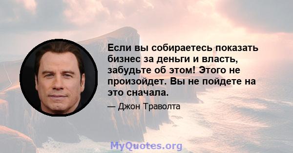 Если вы собираетесь показать бизнес за деньги и власть, забудьте об этом! Этого не произойдет. Вы не пойдете на это сначала.