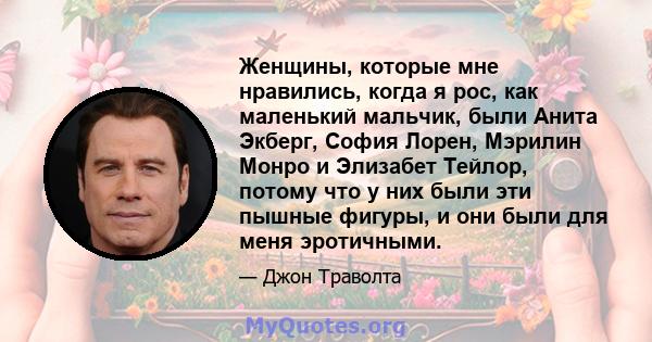 Женщины, которые мне нравились, когда я рос, как маленький мальчик, были Анита Экберг, София Лорен, Мэрилин Монро и Элизабет Тейлор, потому что у них были эти пышные фигуры, и они были для меня эротичными.