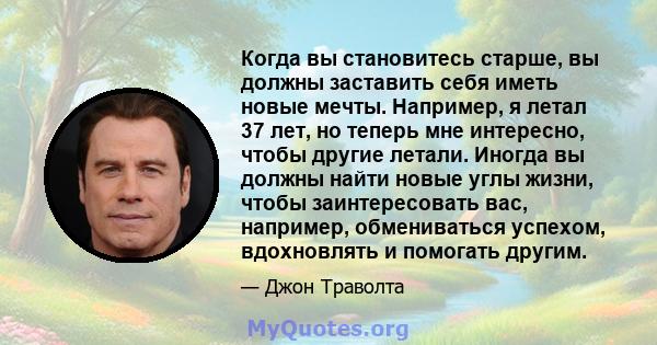 Когда вы становитесь старше, вы должны заставить себя иметь новые мечты. Например, я летал 37 лет, но теперь мне интересно, чтобы другие летали. Иногда вы должны найти новые углы жизни, чтобы заинтересовать вас,