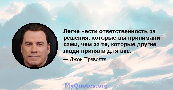 Легче нести ответственность за решения, которые вы принимали сами, чем за те, которые другие люди приняли для вас.