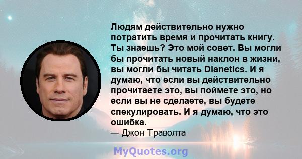 Людям действительно нужно потратить время и прочитать книгу. Ты знаешь? Это мой совет. Вы могли бы прочитать новый наклон в жизни, вы могли бы читать Dianetics. И я думаю, что если вы действительно прочитаете это, вы