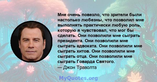 Мне очень повезло, что зрители были настолько любезны, что позволил мне выполнять практически любую роль, которую я чувствовал, что мог бы сделать. Они позволили мне сыграть президента. Они позволили мне сыграть