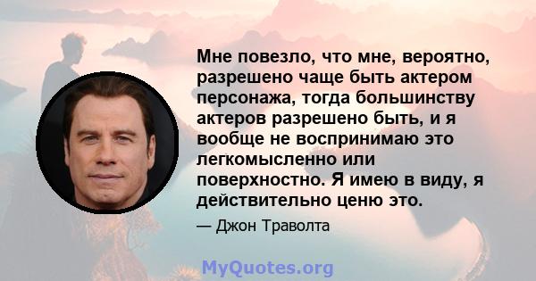 Мне повезло, что мне, вероятно, разрешено чаще быть актером персонажа, тогда большинству актеров разрешено быть, и я вообще не воспринимаю это легкомысленно или поверхностно. Я имею в виду, я действительно ценю это.