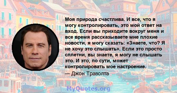 Моя природа счастлива. И все, что я могу контролировать, это мой ответ на вход. Если вы приходите вокруг меня и все время рассказываете мне плохие новости, я могу сказать: «Знаете, что? Я не хочу это слышать». Если это