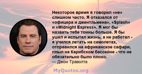 Некоторое время я говорил «не» слишком часто. Я отказался от «офицера и джентльмена», «Splash» и «Midnight Express». Я мог бы назвать тебе тонны больше. Я бы ушел и испытал жизнь, а не работал - я учился летать на