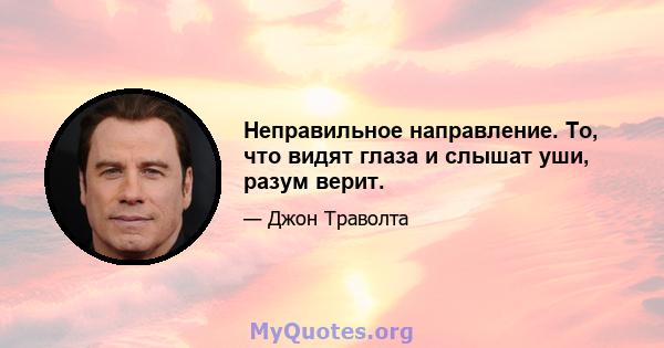 Неправильное направление. То, что видят глаза и слышат уши, разум верит.