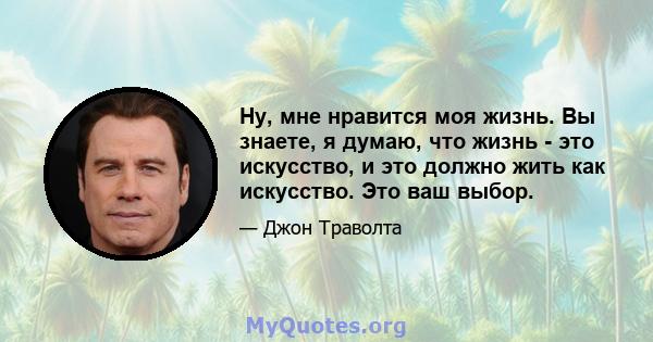 Ну, мне нравится моя жизнь. Вы знаете, я думаю, что жизнь - это искусство, и это должно жить как искусство. Это ваш выбор.