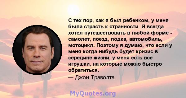 С тех пор, как я был ребенком, у меня была страсть к странности. Я всегда хотел путешествовать в любой форме - самолет, поезд, лодка, автомобиль, мотоцикл. Поэтому я думаю, что если у меня когда-нибудь будет кризис в