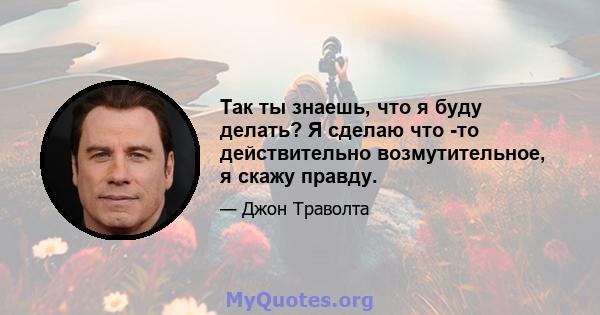 Так ты знаешь, что я буду делать? Я сделаю что -то действительно возмутительное, я скажу правду.