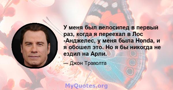 У меня был велосипед в первый раз, когда я переехал в Лос -Анджелес, у меня была Honda, и я обошел это. Но я бы никогда не ездил на Арли.