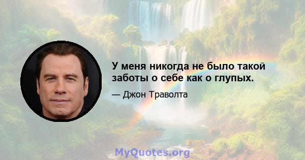 У меня никогда не было такой заботы о себе как о глупых.