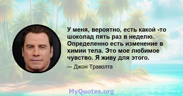 У меня, вероятно, есть какой -то шоколад пять раз в неделю. Определенно есть изменение в химии тела. Это мое любимое чувство. Я живу для этого.