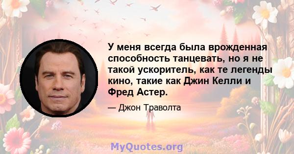 У меня всегда была врожденная способность танцевать, но я не такой ускоритель, как те легенды кино, такие как Джин Келли и Фред Астер.