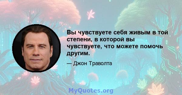 Вы чувствуете себя живым в той степени, в которой вы чувствуете, что можете помочь другим.