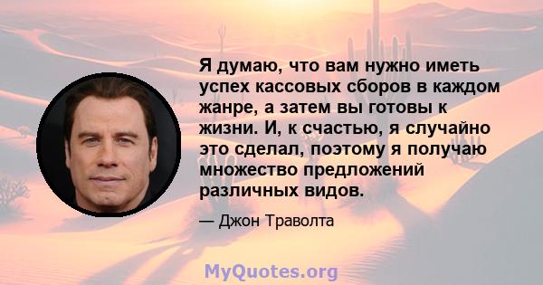 Я думаю, что вам нужно иметь успех кассовых сборов в каждом жанре, а затем вы готовы к жизни. И, к счастью, я случайно это сделал, поэтому я получаю множество предложений различных видов.