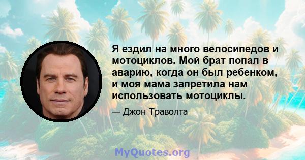 Я ездил на много велосипедов и мотоциклов. Мой брат попал в аварию, когда он был ребенком, и моя мама запретила нам использовать мотоциклы.