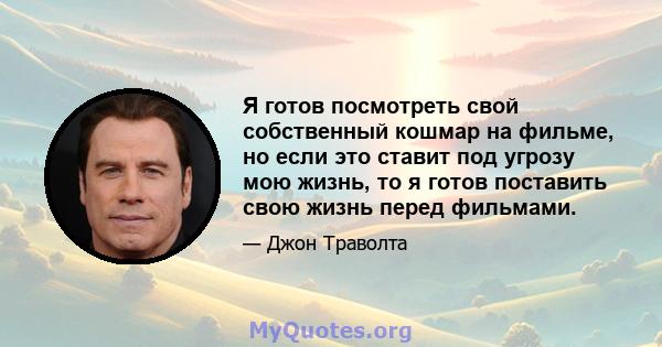 Я готов посмотреть свой собственный кошмар на фильме, но если это ставит под угрозу мою жизнь, то я готов поставить свою жизнь перед фильмами.