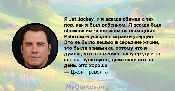 Я Jet Jockey, и я всегда сбежал с тех пор, как я был ребенком. Я всегда был сбежавшим человеком на выходных. Работайте усердно, играйте усердно. Это не было вещью в середине жизни, это была привычка, потому что я думаю, 