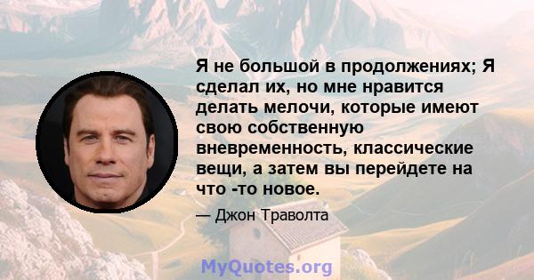 Я не большой в продолжениях; Я сделал их, но мне нравится делать мелочи, которые имеют свою собственную вневременность, классические вещи, а затем вы перейдете на что -то новое.