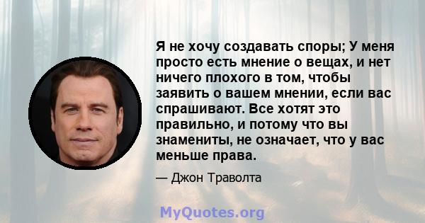 Я не хочу создавать споры; У меня просто есть мнение о вещах, и нет ничего плохого в том, чтобы заявить о вашем мнении, если вас спрашивают. Все хотят это правильно, и потому что вы знамениты, не означает, что у вас