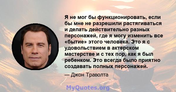 Я не мог бы функционировать, если бы мне не разрешили растягиваться и делать действительно разных персонажей, где я могу изменить все «бытие» этого человека. Это я с удовольствием в актерском мастерстве и с тех пор, как 