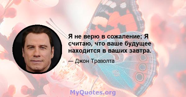 Я не верю в сожаление; Я считаю, что ваше будущее находится в ваших завтра.