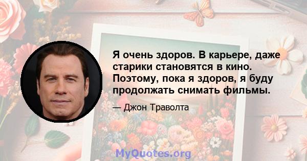 Я очень здоров. В карьере, даже старики становятся в кино. Поэтому, пока я здоров, я буду продолжать снимать фильмы.