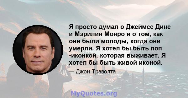 Я просто думал о Джеймсе Дине и Мэрилин Монро и о том, как они были молоды, когда они умерли. Я хотел бы быть поп -иконкой, которая выживает. Я хотел бы быть живой иконой.