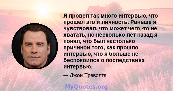 Я провел так много интервью, что прошел эго и личность. Раньше я чувствовал, что может чего -то не хватать, но несколько лет назад я понял, что был настолько причиной того, как прошло интервью, что я больше не