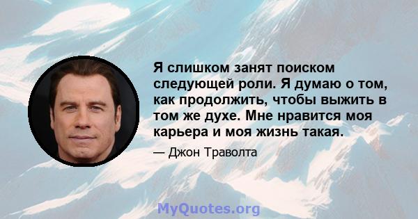 Я слишком занят поиском следующей роли. Я думаю о том, как продолжить, чтобы выжить в том же духе. Мне нравится моя карьера и моя жизнь такая.