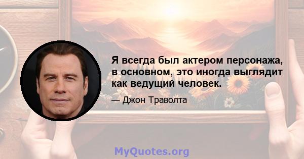 Я всегда был актером персонажа, в основном, это иногда выглядит как ведущий человек.