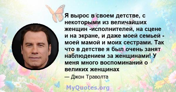 Я вырос в своем детстве, с некоторыми из величайших женщин -исполнителей, на сцене и на экране, и даже моей семьей - моей мамой и моих сестрами. Так что в детстве я был очень занят наблюдением за женщинами! У меня много 