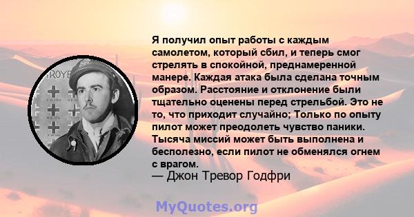 Я получил опыт работы с каждым самолетом, который сбил, и теперь смог стрелять в спокойной, преднамеренной манере. Каждая атака была сделана точным образом. Расстояние и отклонение были тщательно оценены перед