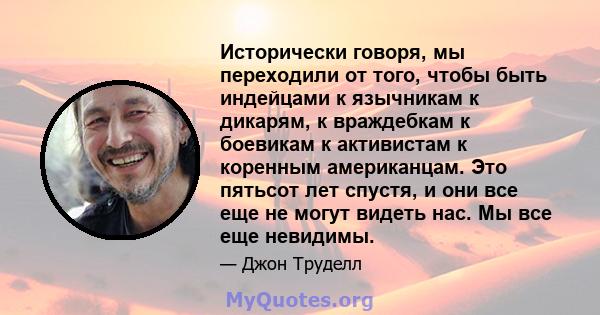 Исторически говоря, мы переходили от того, чтобы быть индейцами к язычникам к дикарям, к враждебкам к боевикам к активистам к коренным американцам. Это пятьсот лет спустя, и они все еще не могут видеть нас. Мы все еще