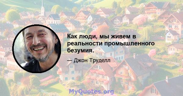 Как люди, мы живем в реальности промышленного безумия.